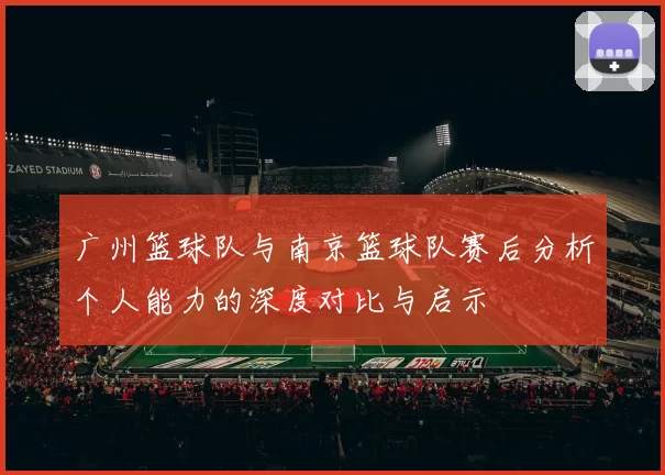 广州篮球队与南京篮球队赛后分析个人能力的深度对比与启示
