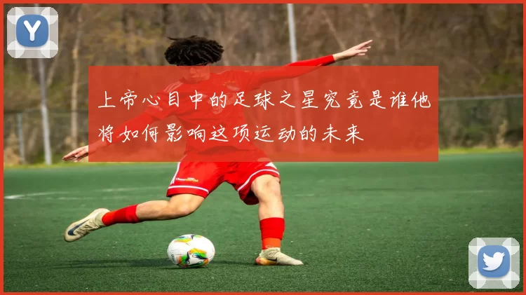 上帝心目中的足球之星究竟是谁他将如何影响这项运动的未来