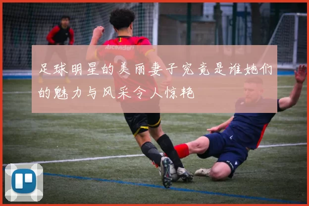 足球明星的美丽妻子究竟是谁她们的魅力与风采令人惊艳