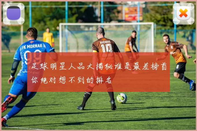 足球明星人品大揭秘谁是最差榜首你绝对想不到的排名