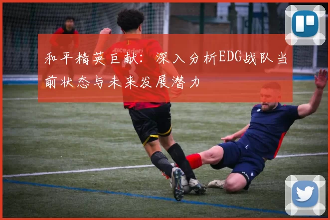 和平精英巨献：深入分析EDG战队当前状态与未来发展潜力