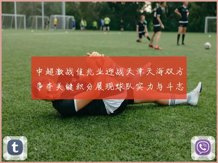 中超激战佳兆业迎战天津天海双方争夺关键积分展现球队实力与斗志