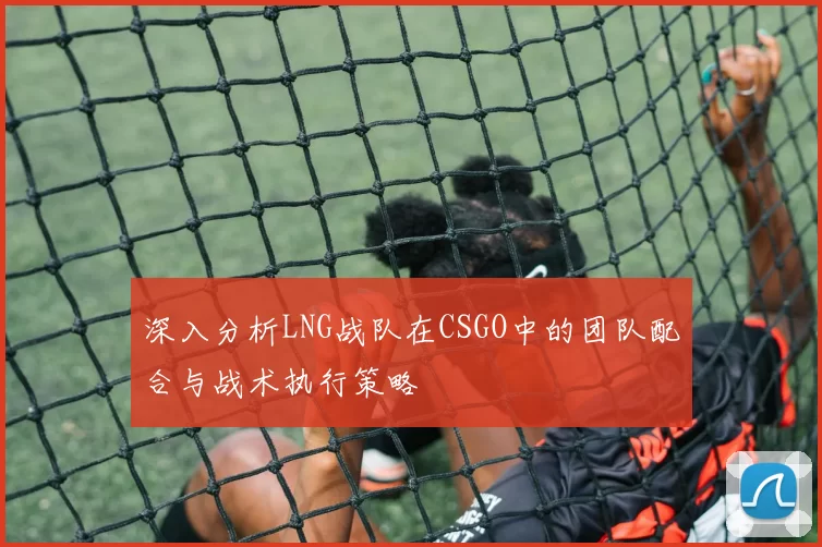 深入分析LNG战队在CSGO中的团队配合与战术执行策略