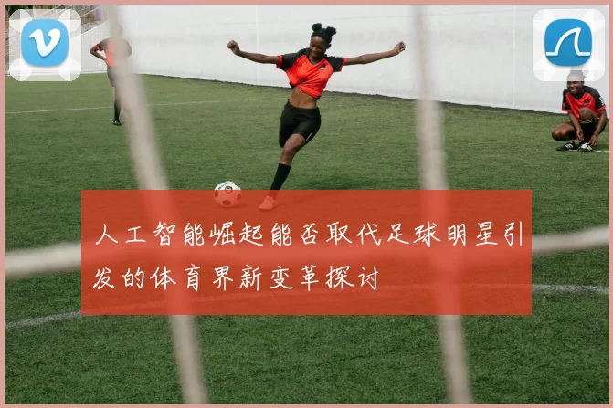 人工智能崛起能否取代足球明星引发的体育界新变革探讨