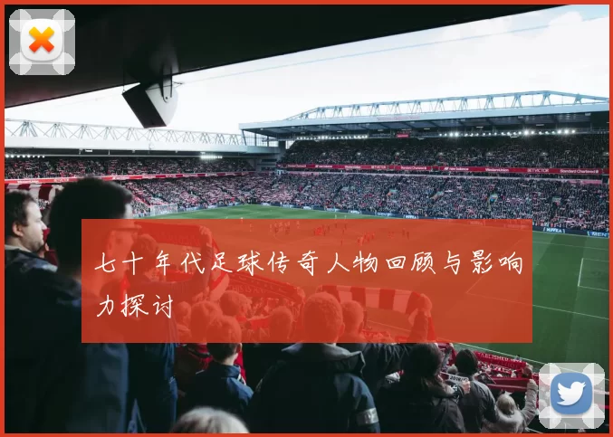 七十年代足球传奇人物回顾与影响力探讨