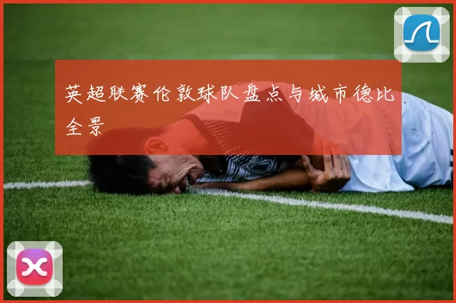 英超联赛伦敦球队盘点与城市德比全景