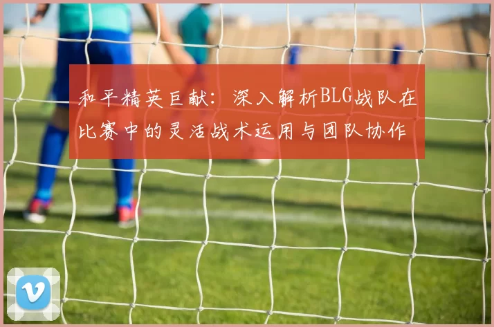 和平精英巨献：深入解析BLG战队在比赛中的灵活战术运用与团队协作
