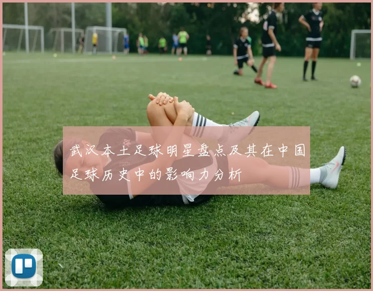 武汉本土足球明星盘点及其在中国足球历史中的影响力分析