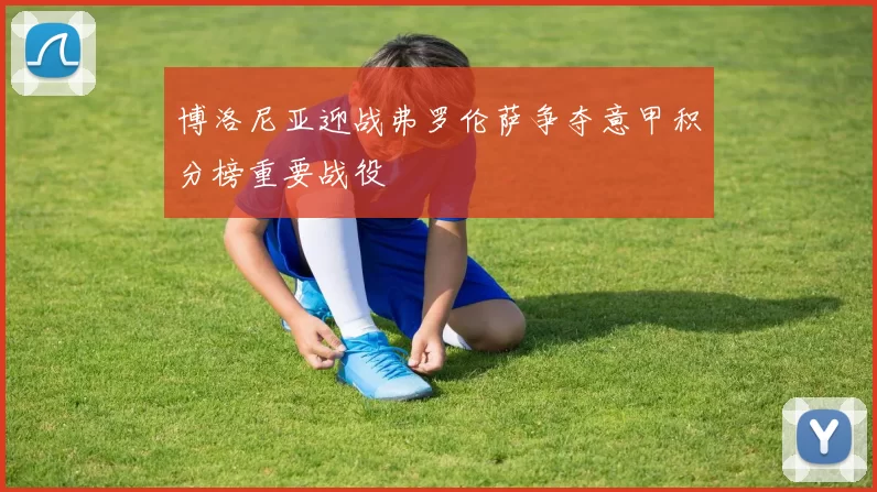 博洛尼亚迎战弗罗伦萨争夺意甲积分榜重要战役